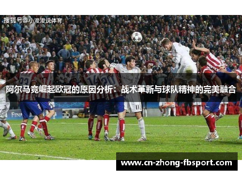 阿尔马竞崛起欧冠的原因分析:战术革新与球队精神的完美融合