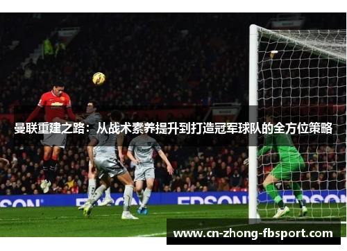曼联重建之路：从战术素养提升到打造冠军球队的全方位策略