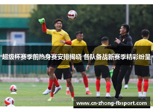 超级杯赛季前热身赛安排揭晓 各队备战新赛季精彩纷呈