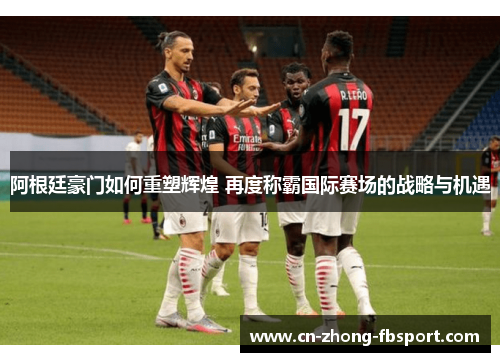 阿根廷豪门如何重塑辉煌 再度称霸国际赛场的战略与机遇
